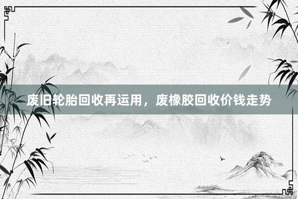 废旧轮胎回收再运用，废橡胶回收价钱走势