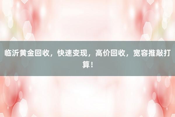 临沂黄金回收，快速变现，高价回收，宽容推敲打算！