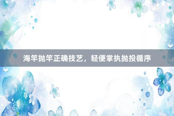 海竿抛竿正确技艺，轻便掌执抛投循序